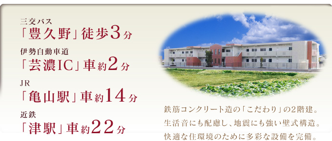 三交バス「豊久野」徒歩3分・伊勢自動車道「芸濃IC」車約2分・JR「亀山駅」車約14分・近鉄「津駅」車約22分　鉄筋コンクリート造の「こだわり」の2階建。生活音にも配慮し、地震にも強い壁式構造。快適な住環境のために多彩な設備を完備。