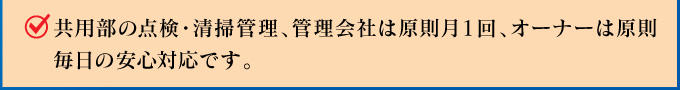 共用部の点検・清掃管理、管理会社は原則月1回、オーナーは原則毎日の安心対応です。